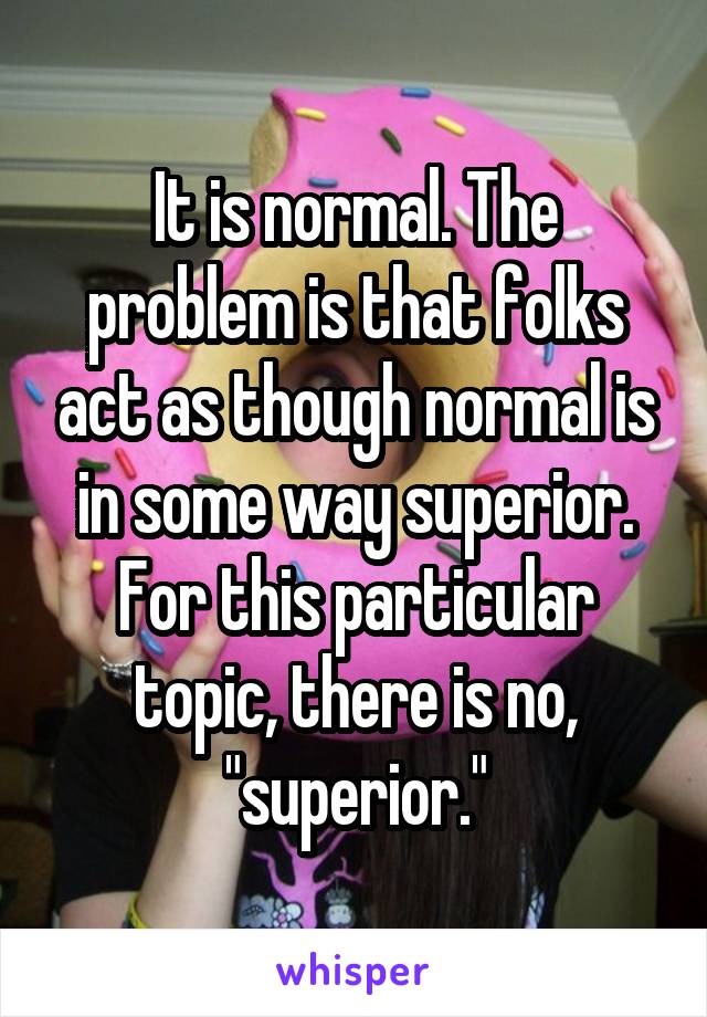 It is normal. The problem is that folks act as though normal is in some way superior. For this particular topic, there is no, "superior."