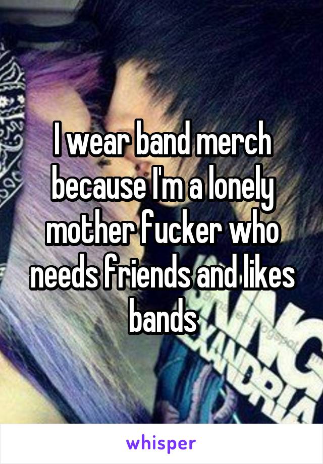 I wear band merch because I'm a lonely mother fucker who needs friends and likes bands