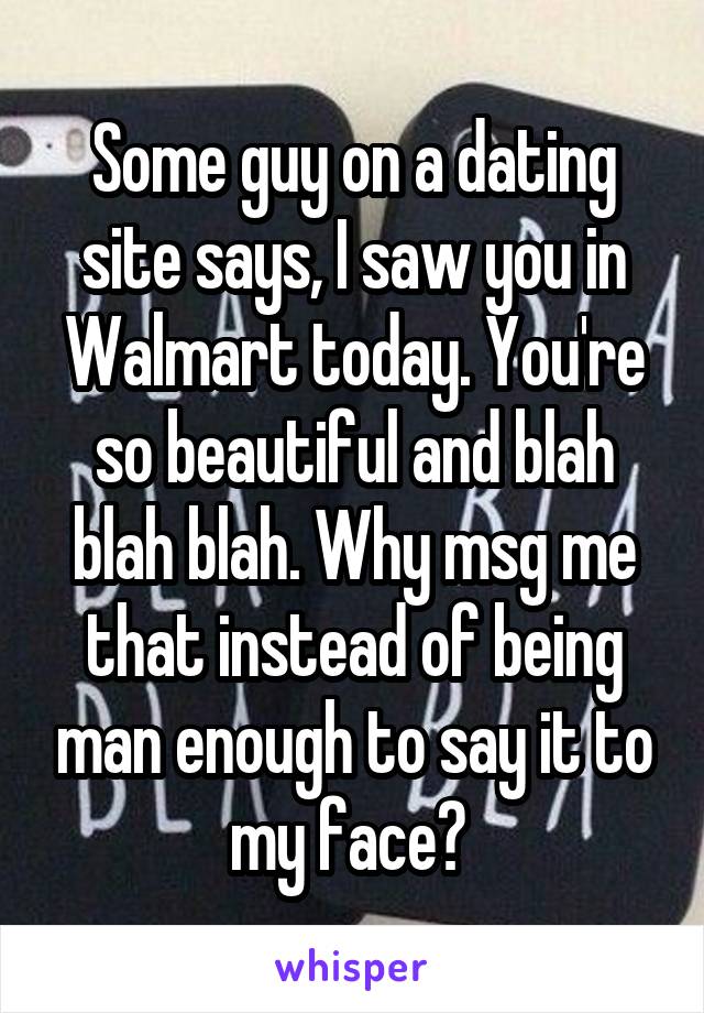 Some guy on a dating site says, I saw you in Walmart today. You're so beautiful and blah blah blah. Why msg me that instead of being man enough to say it to my face? 