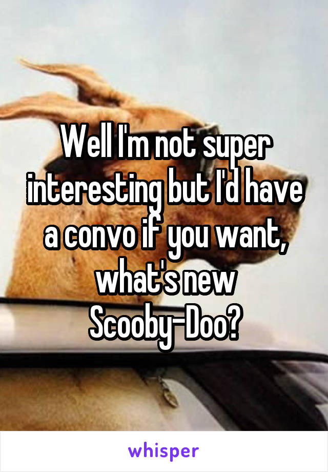 Well I'm not super interesting but I'd have a convo if you want, what's new Scooby-Doo?