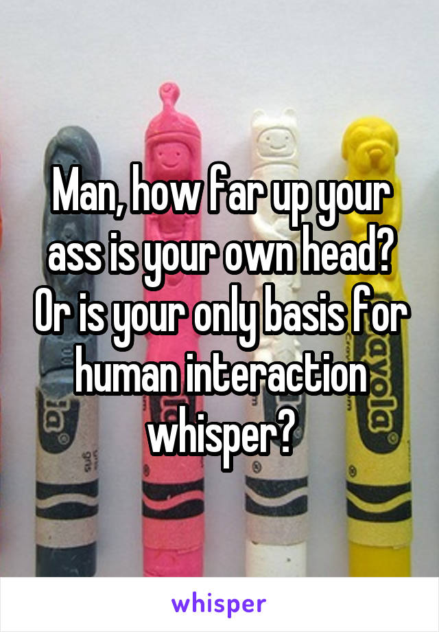 Man, how far up your ass is your own head? Or is your only basis for human interaction whisper?