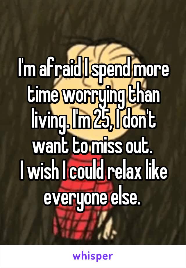 I'm afraid I spend more time worrying than living. I'm 25, I don't want to miss out. 
I wish I could relax like everyone else. 