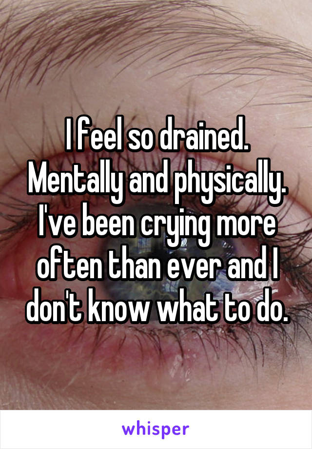 I feel so drained. Mentally and physically. I've been crying more often than ever and I don't know what to do.