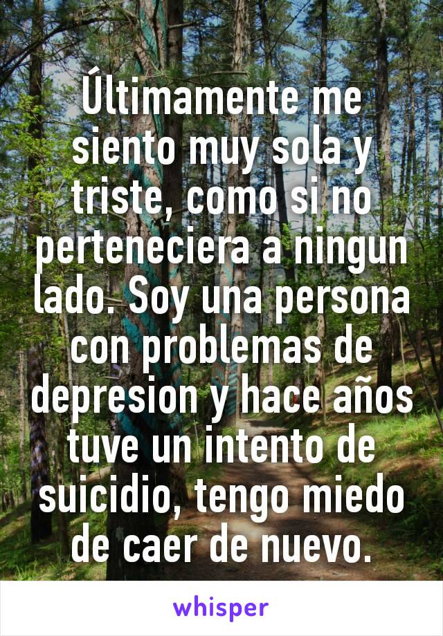 Últimamente me siento muy sola y triste, como si no perteneciera a ningun lado. Soy una persona con problemas de depresion y hace años tuve un intento de suicidio, tengo miedo de caer de nuevo.