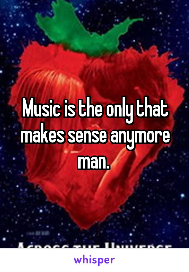 Music is the only that makes sense anymore man. 