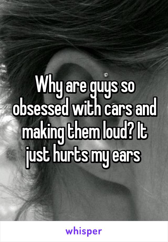 Why are guys so obsessed with cars and making them loud? It just hurts my ears 