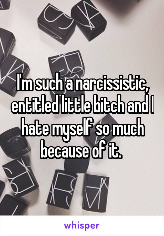 I'm such a narcissistic, entitled little bitch and I hate myself so much because of it. 