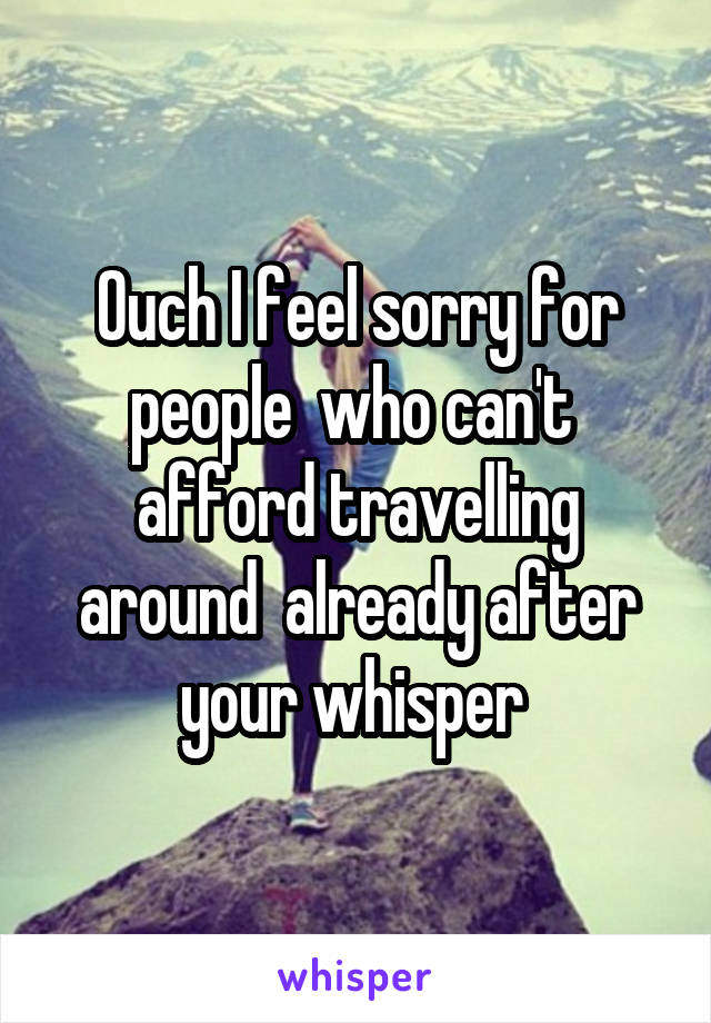 Ouch I feel sorry for people  who can't  afford travelling around  already after your whisper 