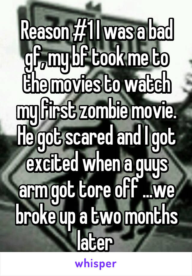 Reason #1 I was a bad gf, my bf took me to the movies to watch my first zombie movie. He got scared and I got excited when a guys arm got tore off ...we broke up a two months later 