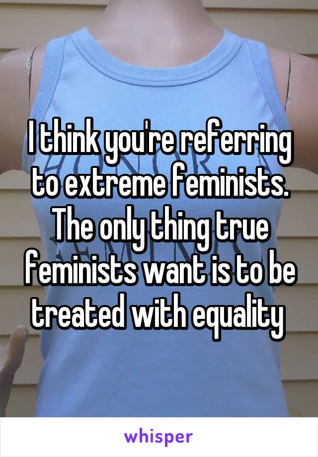 I think you're referring to extreme feminists. The only thing true feminists want is to be treated with equality 