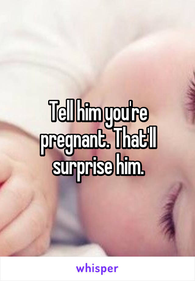 Tell him you're pregnant. That'll surprise him.