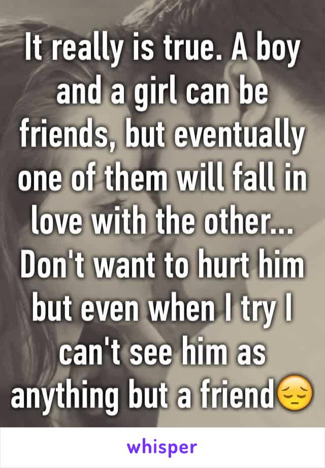 It really is true. A boy and a girl can be friends, but eventually one of them will fall in love with the other...
Don't want to hurt him but even when I try I can't see him as anything but a friend😔