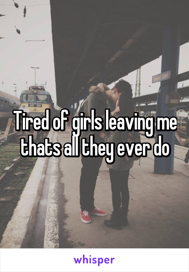 Tired of girls leaving me thats all they ever do