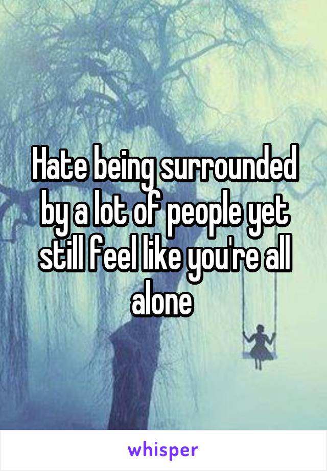 Hate being surrounded by a lot of people yet still feel like you're all alone 