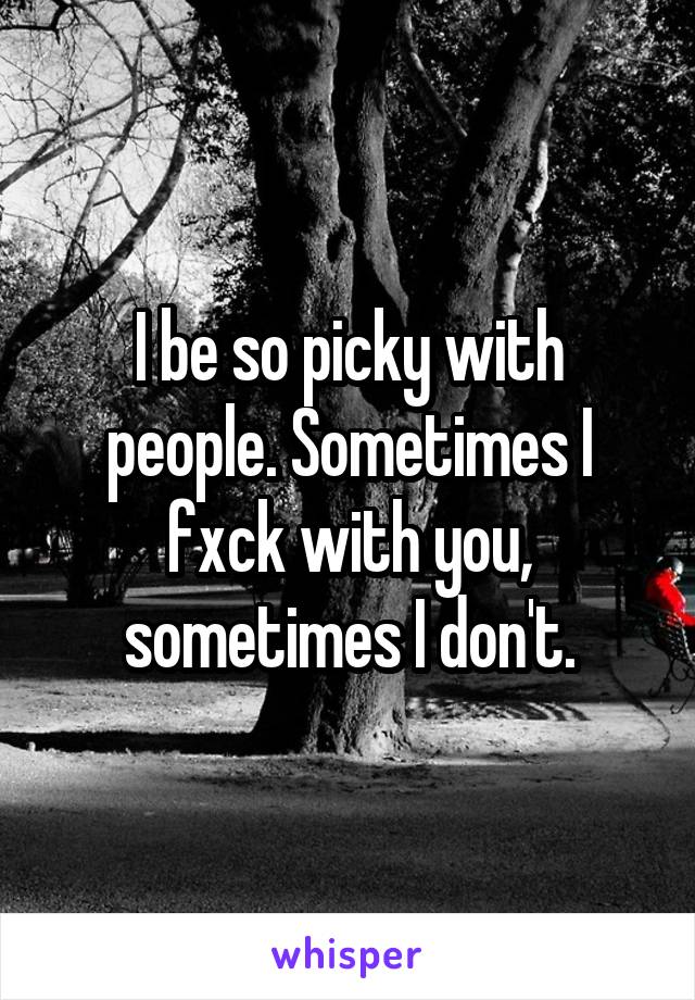 I be so picky with people. Sometimes I fxck with you, sometimes I don't.