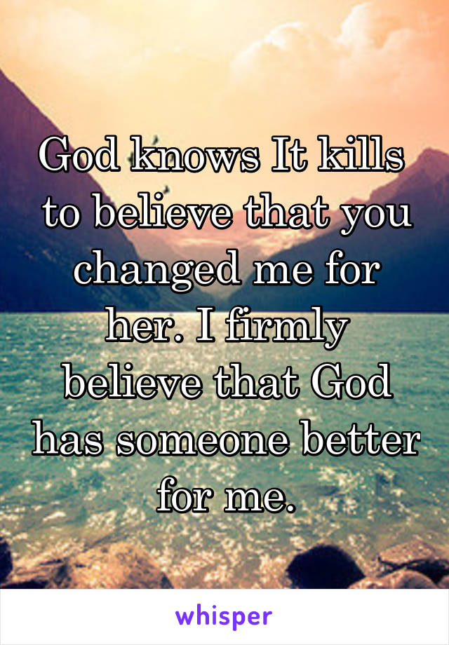 God knows It kills  to believe that you changed me for her. I firmly believe that God has someone better for me.