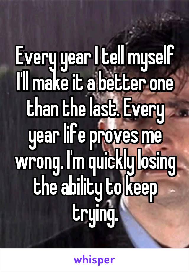 Every year I tell myself I'll make it a better one than the last. Every year life proves me wrong. I'm quickly losing the ability to keep trying.