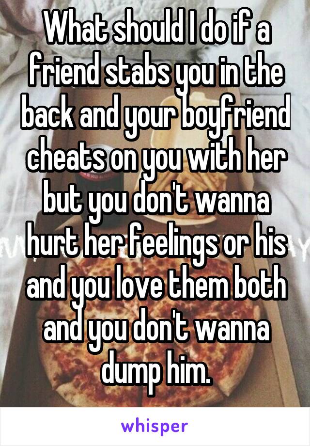 What should I do if a friend stabs you in the back and your boyfriend cheats on you with her but you don't wanna hurt her feelings or his and you love them both and you don't wanna dump him.
