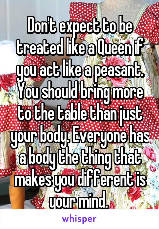 Don't expect to be treated like a Queen if you act like a peasant. You should bring more to the table than just your body. Everyone has a body the thing that makes you different is your mind. 