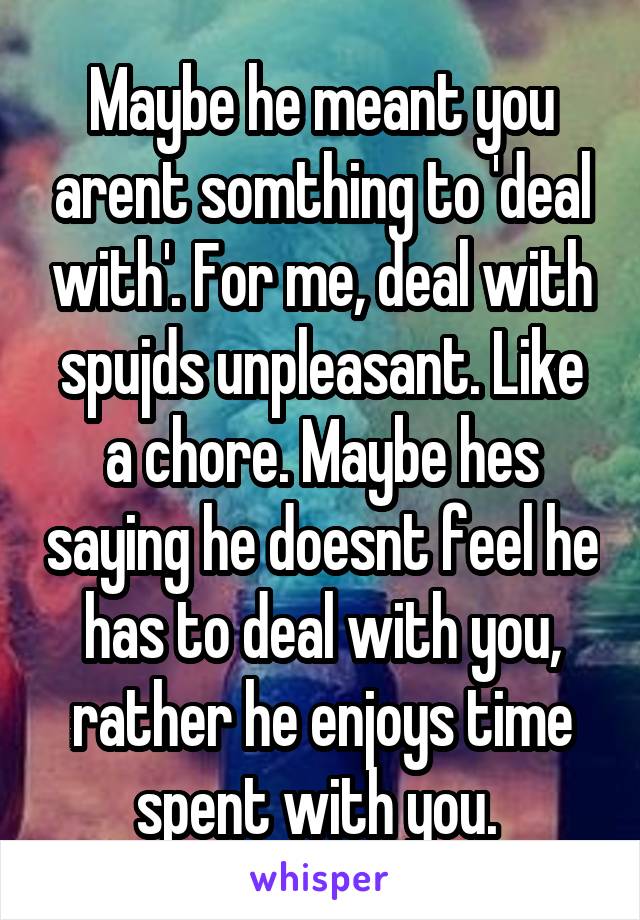 Maybe he meant you arent somthing to 'deal with'. For me, deal with spujds unpleasant. Like a chore. Maybe hes saying he doesnt feel he has to deal with you, rather he enjoys time spent with you. 