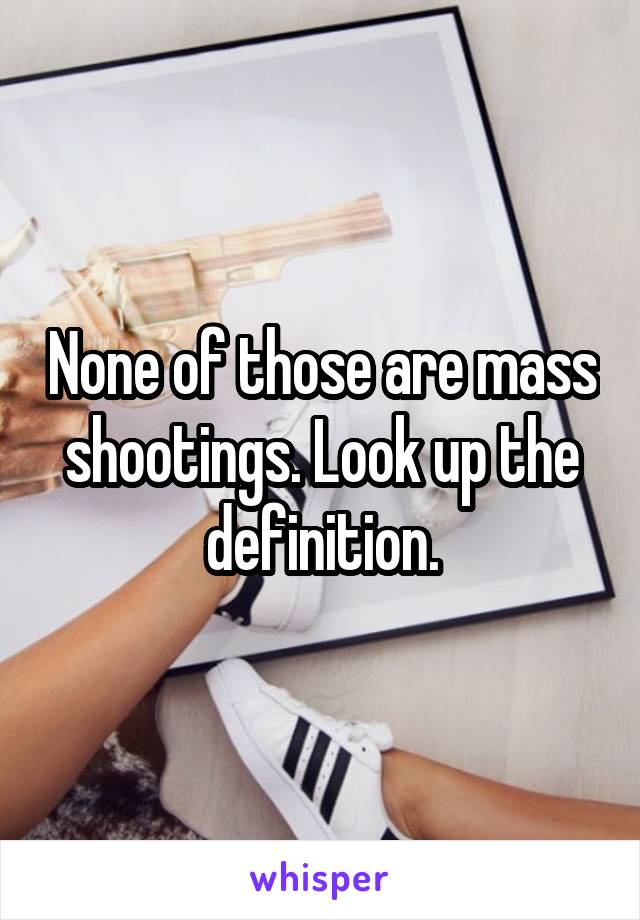 None of those are mass shootings. Look up the definition.