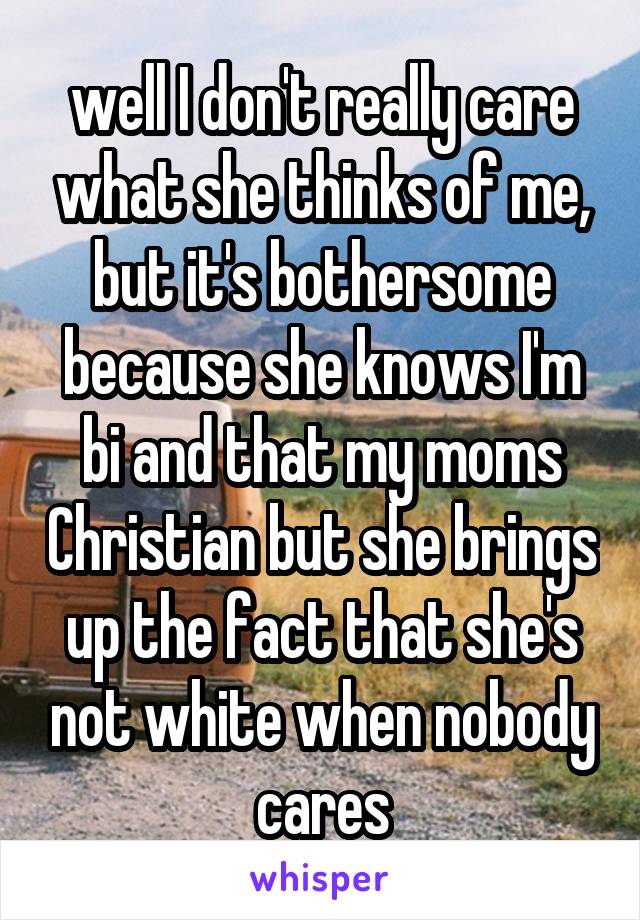 well I don't really care what she thinks of me, but it's bothersome because she knows I'm bi and that my moms Christian but she brings up the fact that she's not white when nobody cares