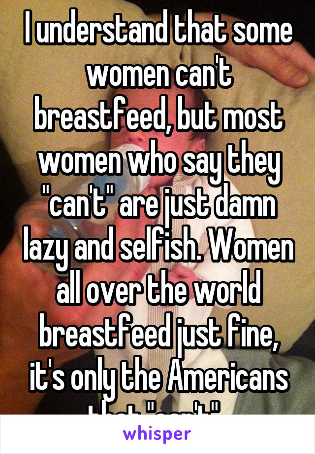 I understand that some women can't breastfeed, but most women who say they "can't" are just damn lazy and selfish. Women all over the world breastfeed just fine, it's only the Americans that "can't". 