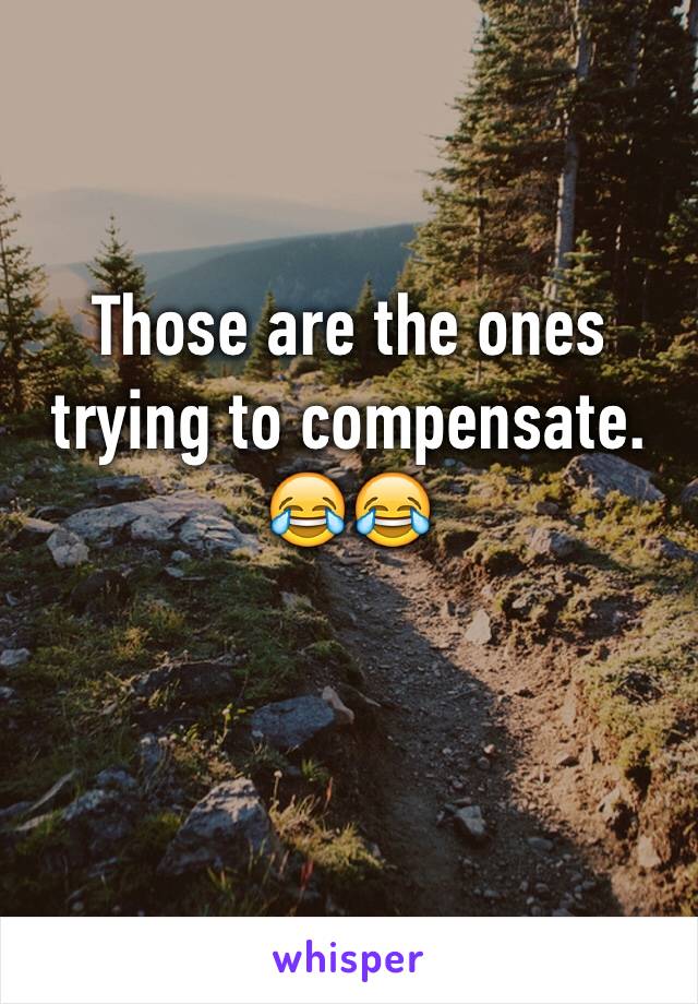 Those are the ones trying to compensate. 😂😂