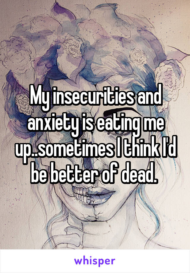 My insecurities and anxiety is eating me up..sometimes I think I'd be better of dead. 