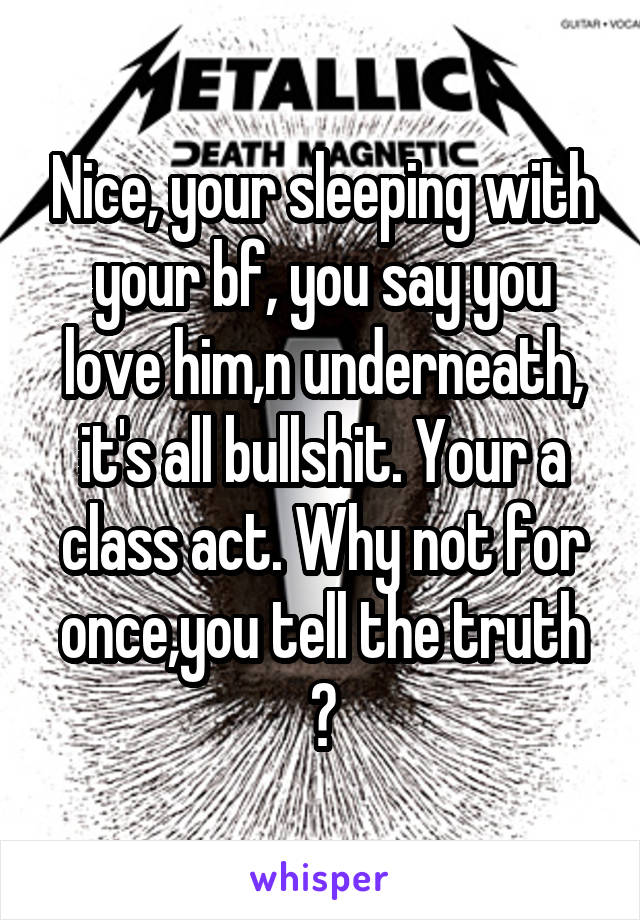 Nice, your sleeping with your bf, you say you love him,n underneath, it's all bullshit. Your a class act. Why not for once,you tell the truth ?