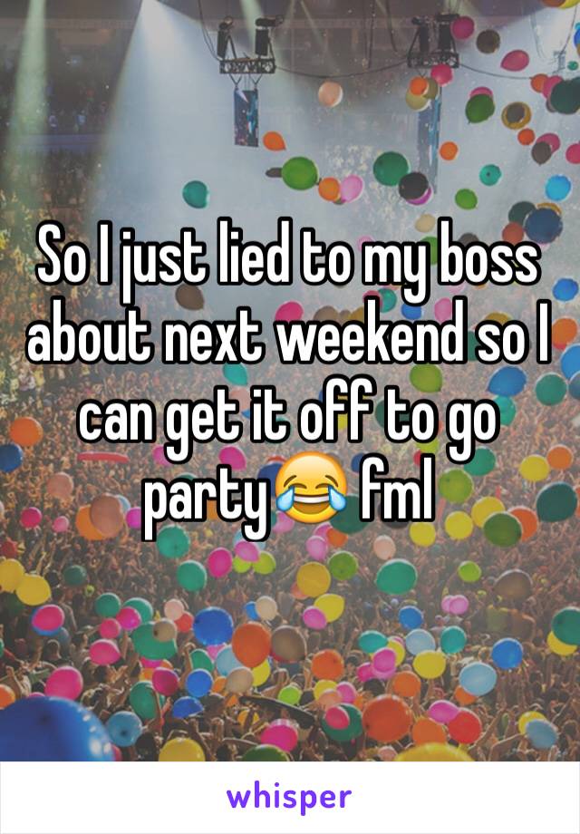 So I just lied to my boss about next weekend so I can get it off to go party😂 fml