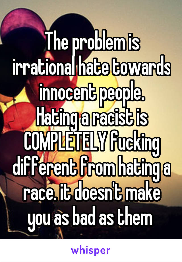 The problem is irrational hate towards innocent people.
Hating a racist is COMPLETELY fucking different from hating a race. it doesn't make you as bad as them 