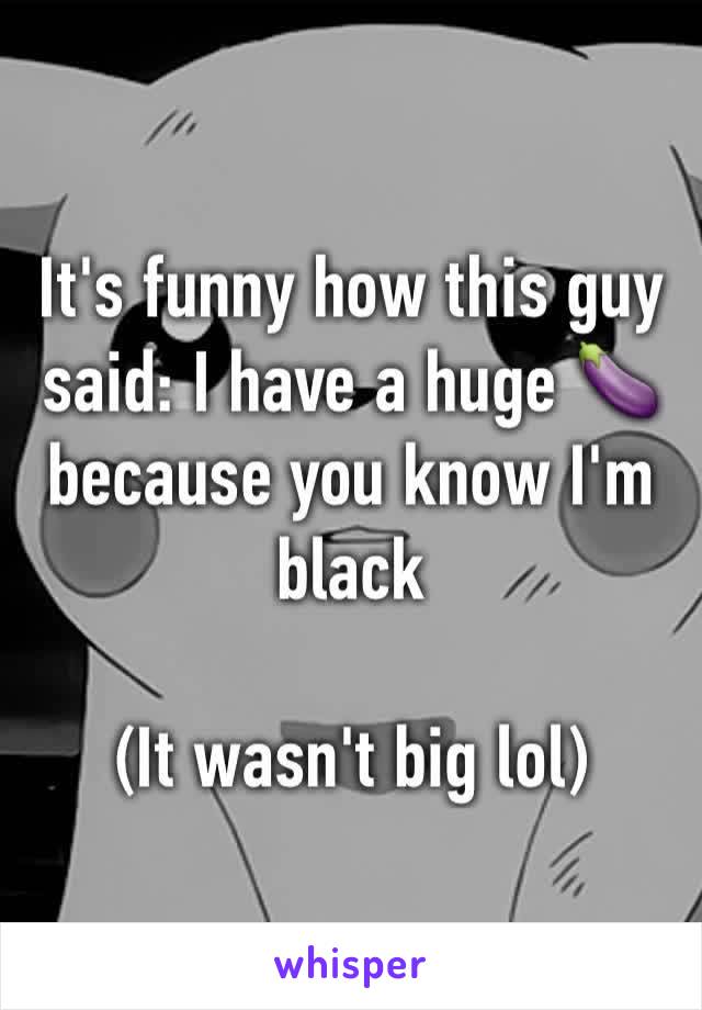 It's funny how this guy said: I have a huge 🍆 because you know I'm black 

(It wasn't big lol)