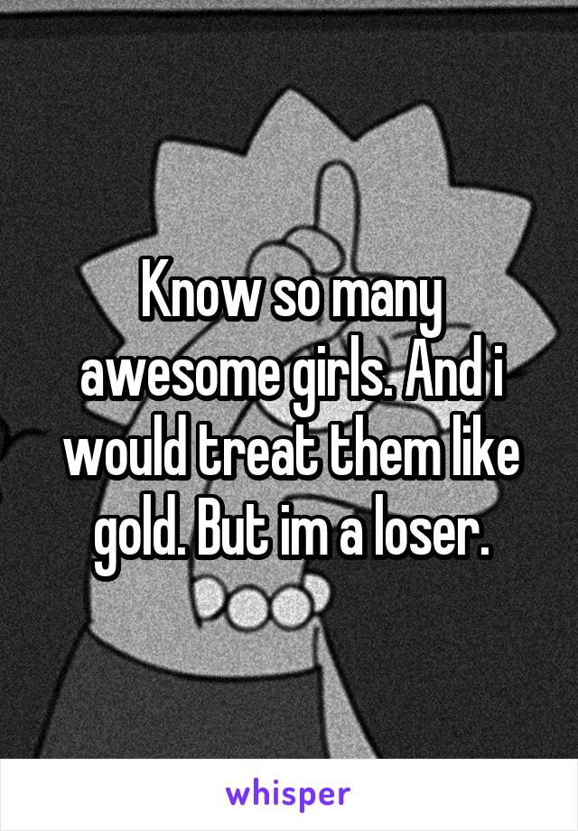 Know so many awesome girls. And i would treat them like gold. But im a loser.