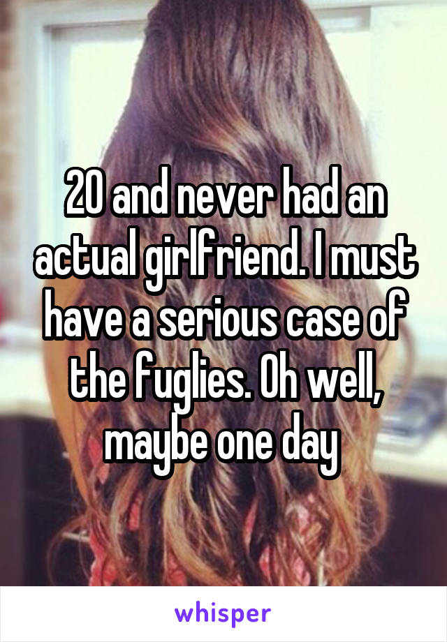 20 and never had an actual girlfriend. I must have a serious case of the fuglies. Oh well, maybe one day 