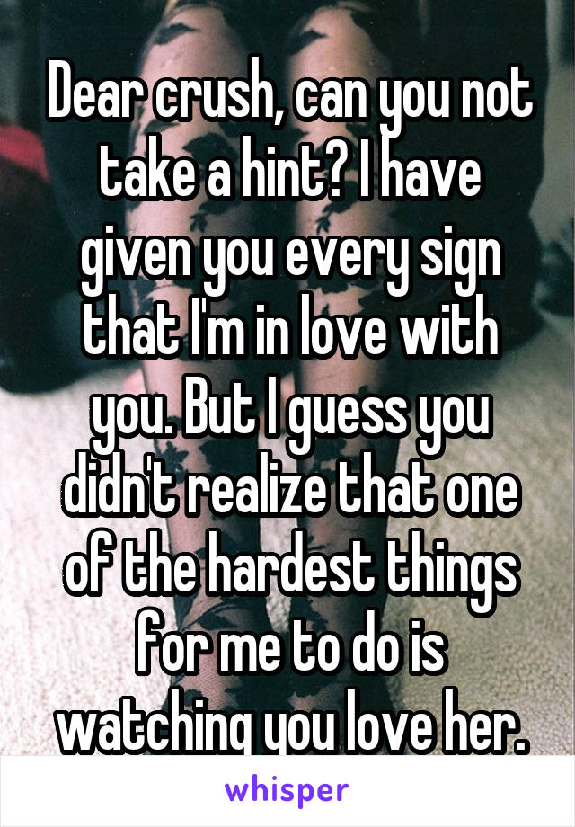 Dear crush, can you not take a hint? I have given you every sign that I'm in love with you. But I guess you didn't realize that one of the hardest things for me to do is watching you love her.