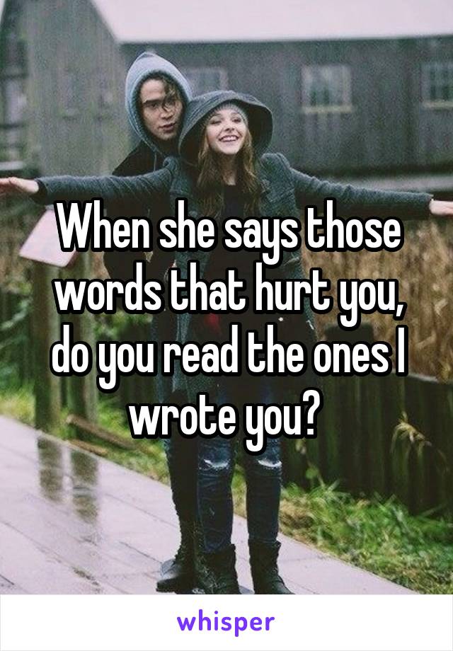 When she says those words that hurt you, do you read the ones I wrote you? 