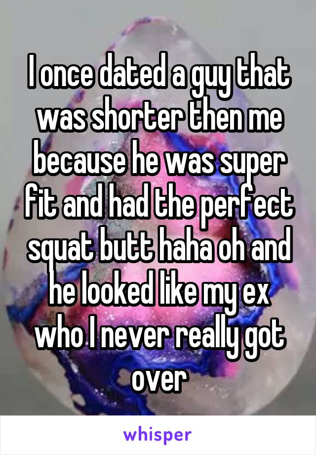 I once dated a guy that was shorter then me because he was super fit and had the perfect squat butt haha oh and he looked like my ex who I never really got over