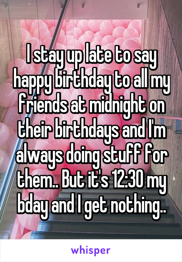 I stay up late to say happy birthday to all my friends at midnight on their birthdays and I'm always doing stuff for them.. But it's 12:30 my bday and I get nothing..