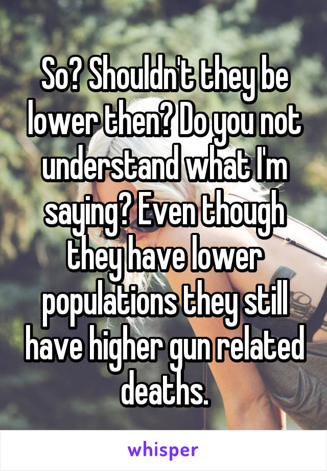 So? Shouldn't they be lower then? Do you not understand what I'm saying? Even though they have lower populations they still have higher gun related deaths.