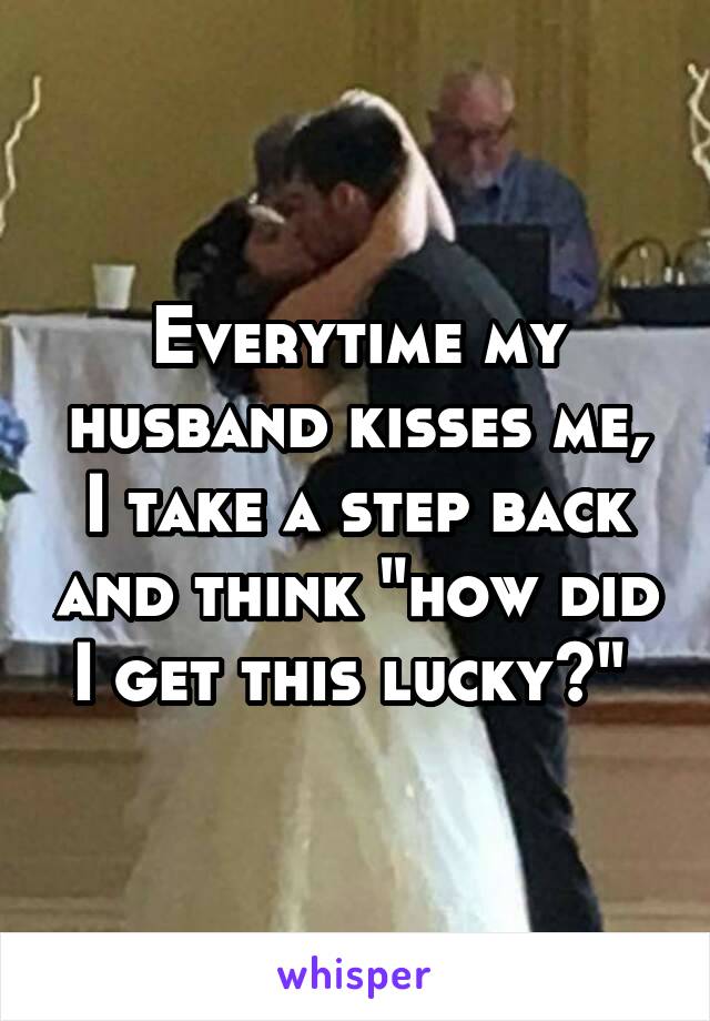 Everytime my husband kisses me, I take a step back and think "how did I get this lucky?" 