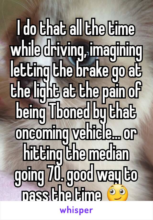 I do that all the time while driving, imagining letting the brake go at the light at the pain of being Tboned by that oncoming vehicle... or hitting the median going 70. good way to pass the time 🙄