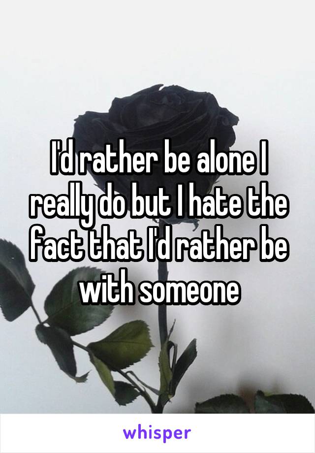 I'd rather be alone I really do but I hate the fact that I'd rather be with someone