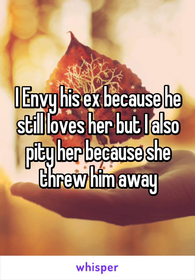 I Envy his ex because he still loves her but I also pity her because she threw him away