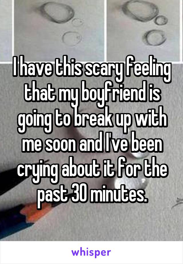 I have this scary feeling that my boyfriend is going to break up with me soon and I've been crying about it for the past 30 minutes.