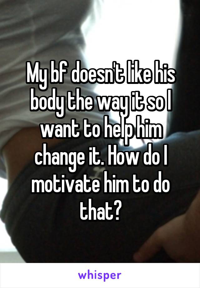 My bf doesn't like his body the way it so I want to help him change it. How do I motivate him to do that?