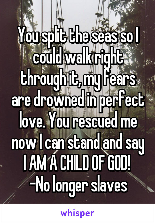 You split the seas so I could walk right through it, my fears are drowned in perfect love. You rescued me now I can stand and say I AM A CHILD OF GOD! 
-No longer slaves