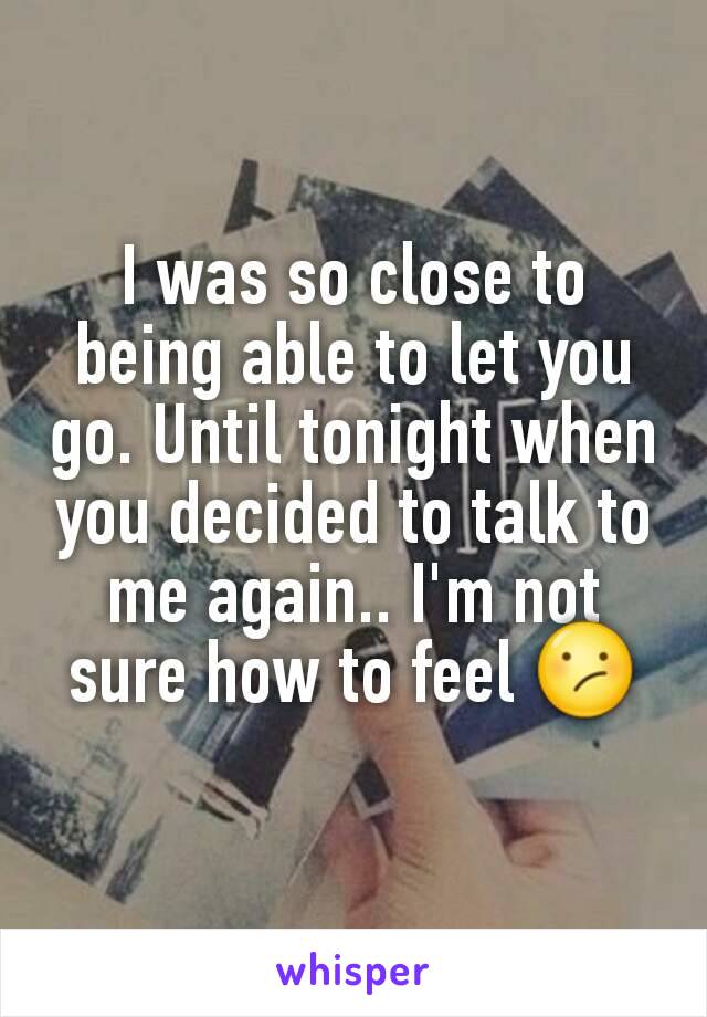 I was so close to being able to let you go. Until tonight when you decided to talk to me again.. I'm not sure how to feel 😕