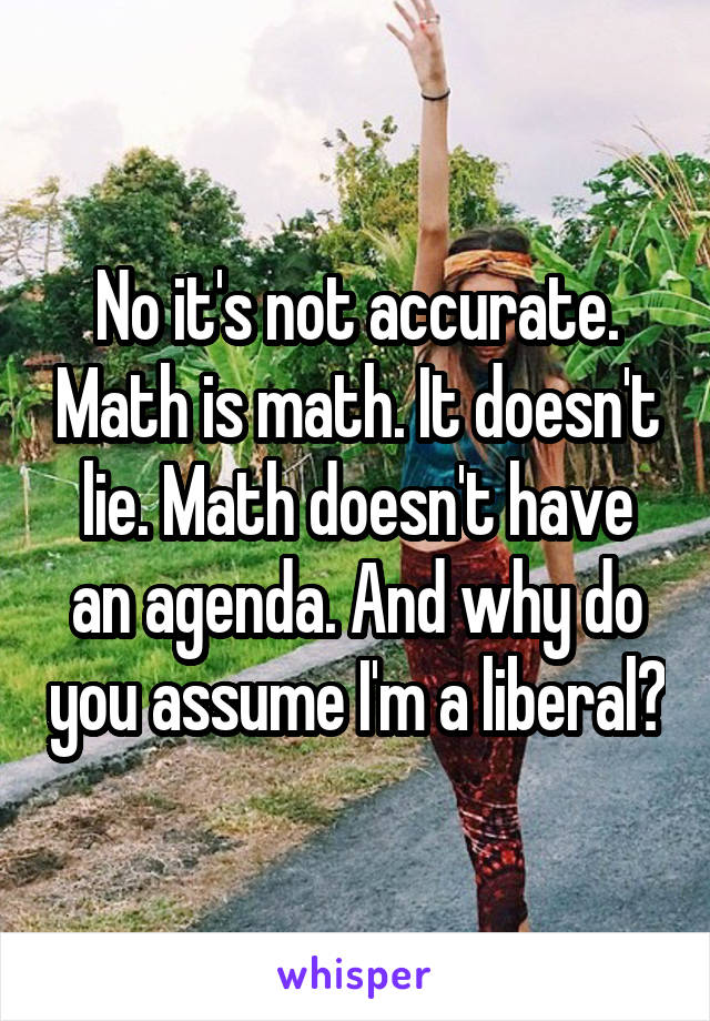 No it's not accurate. Math is math. It doesn't lie. Math doesn't have an agenda. And why do you assume I'm a liberal?