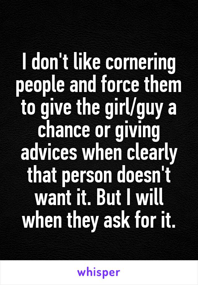 I don't like cornering people and force them to give the girl/guy a chance or giving advices when clearly that person doesn't want it. But I will when they ask for it.